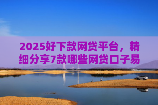 2025好下款网贷平台，精细分享7款哪些网贷口子易下款