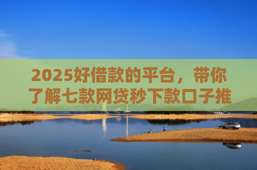 2025好借款的平台，带你了解七款网贷秒下款口子推荐