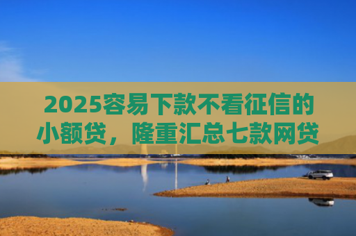 2025容易下款不看征信的小额贷，隆重汇总七款网贷口子额度大好下款