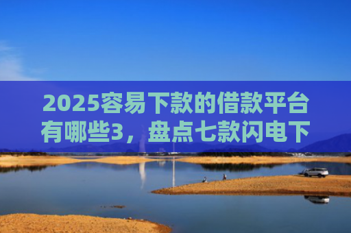2025容易下款的借款平台有哪些3，盘点七款闪电下款的网贷口子