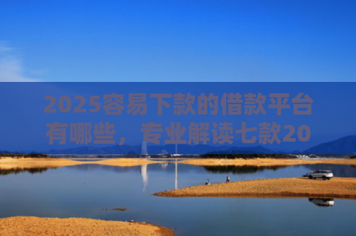 2025容易下款的借款平台有哪些，专业解读七款2025年网贷下款口子