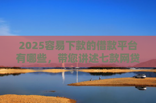 2025容易下款的借款平台有哪些，带您讲述七款网贷口子好下款1000