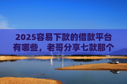 2025容易下款的借款平台有哪些，老哥分享七款那个网贷口子容易下款