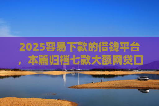 2025容易下款的借钱平台，本篇归档七款大额网贷口子好下款