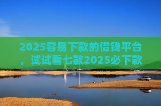 2025容易下款的借钱平台，试试看七款2025必下款网贷口子