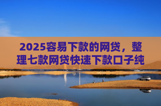 2025容易下款的网贷，整理七款网贷快速下款口子纯网批