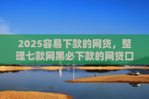 2025容易下款的网贷，整理七款网黑必下款的网贷口子