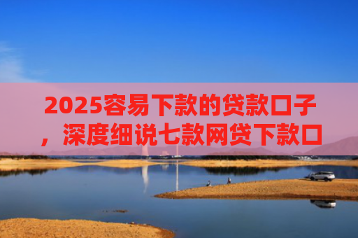 2025容易下款的贷款口子，深度细说七款网贷下款口子 无视黑白