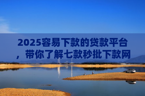 2025容易下款的贷款平台，带你了解七款秒批下款网贷口子