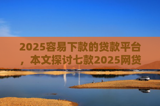 2025容易下款的贷款平台，本文探讨七款2025网贷包下款口子