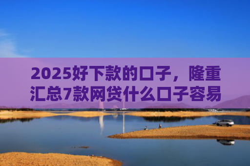 2025好下款的口子，隆重汇总7款网贷什么口子容易下款