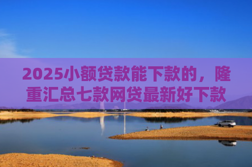 2025小额贷款能下款的，隆重汇总七款网贷最新好下款口子论坛