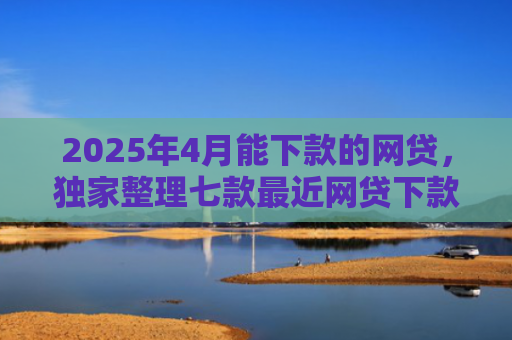 2025年4月能下款的网贷，独家整理七款最近网贷下款好口子