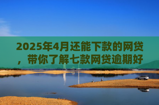 2025年4月还能下款的网贷，带你了解七款网贷逾期好下款口子