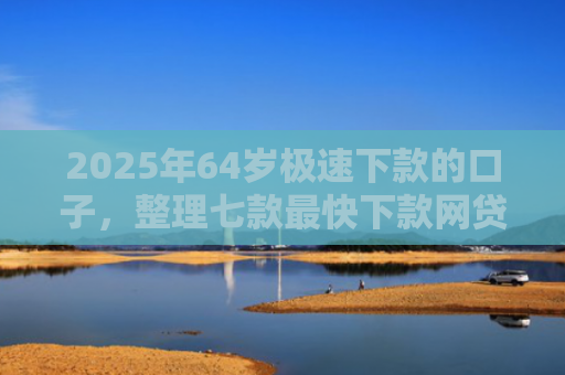 2025年64岁极速下款的口子，整理七款最快下款网贷口子