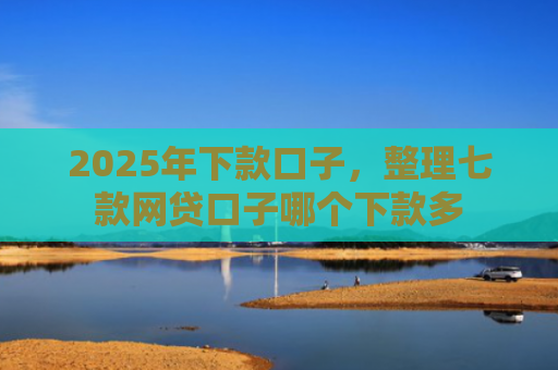 2025年下款口子，整理七款网贷口子哪个下款多