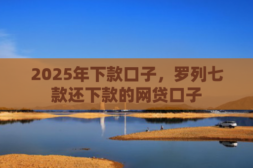 2025年下款口子，罗列七款还下款的网贷口子