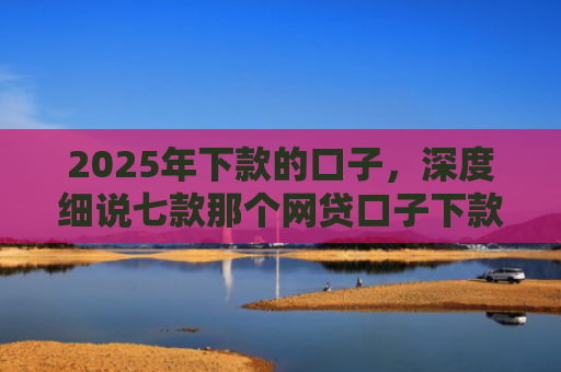 2025年下款的口子，深度细说七款那个网贷口子下款多