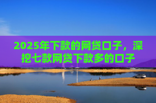 2025年下款的网贷口子，深挖七款网贷下款多的口子
