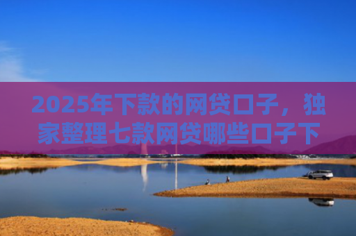 2025年下款的网贷口子，独家整理七款网贷哪些口子下款容易