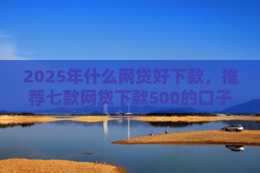 2025年什么网贷好下款，推荐七款网贷下款500的口子
