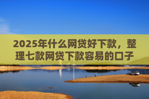 2025年什么网贷好下款，整理七款网贷下款容易的口子