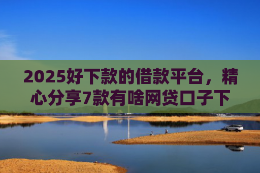 2025好下款的借款平台，精心分享7款有啥网贷口子下款