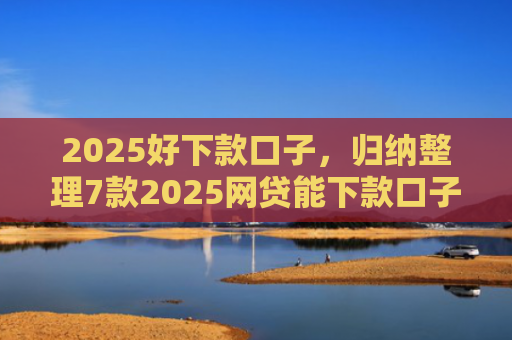 2025好下款口子，归纳整理7款2025网贷能下款口子