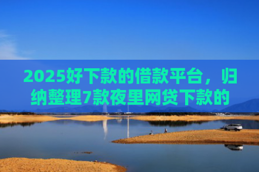 2025好下款的借款平台，归纳整理7款夜里网贷下款的口子