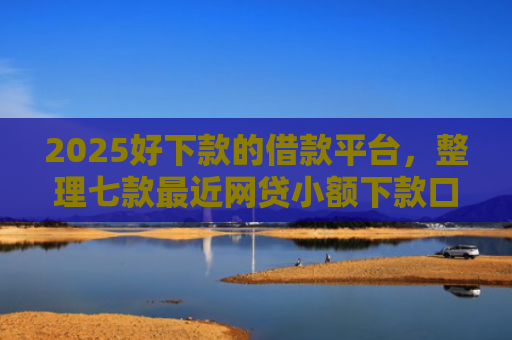 2025好下款的借款平台，整理七款最近网贷小额下款口子