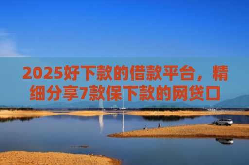 2025好下款的借款平台，精细分享7款保下款的网贷口子