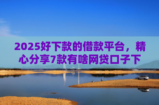 2025好下款的借款平台，精心分享7款有啥网贷口子下款