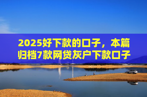 2025好下款的口子，本篇归档7款网贷灰户下款口子