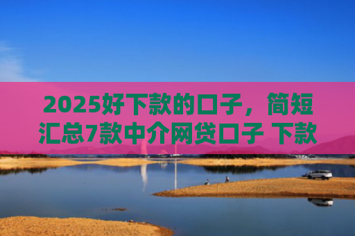 2025好下款的口子，简短汇总7款中介网贷口子 下款高