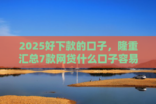 2025好下款的口子，隆重汇总7款网贷什么口子容易下款