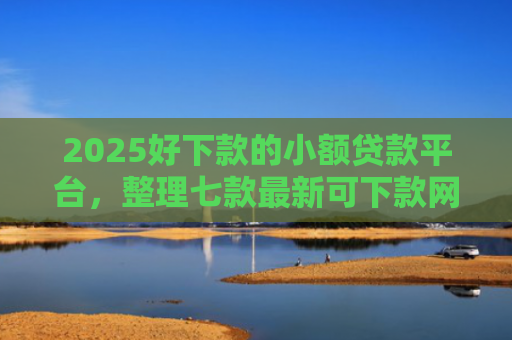 2025好下款的小额贷款平台，整理七款最新可下款网贷口子