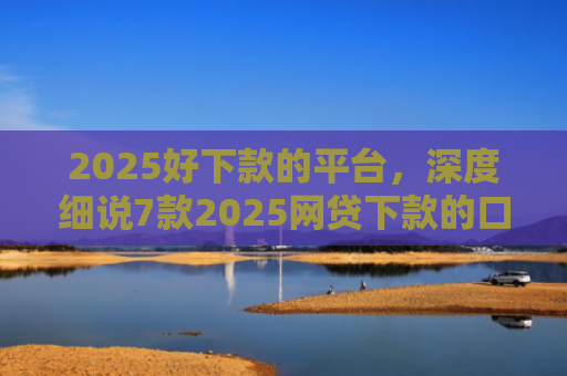 2025好下款的平台，深度细说7款2025网贷下款的口子