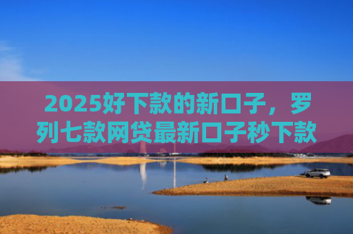 2025好下款的新口子，罗列七款网贷最新口子秒下款