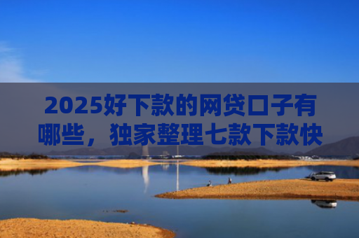 2025好下款的网贷口子有哪些，独家整理七款下款快黑户网贷口子