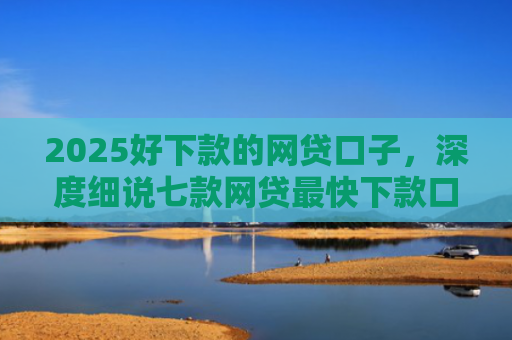 2025好下款的网贷口子，深度细说七款网贷最快下款口子