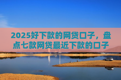 2025好下款的网贷口子，盘点七款网贷最近下款的口子
