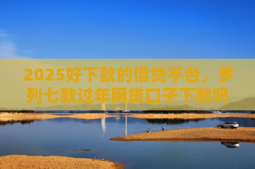 2025好下款的借贷平台，罗列七款过年网贷口子下款吗