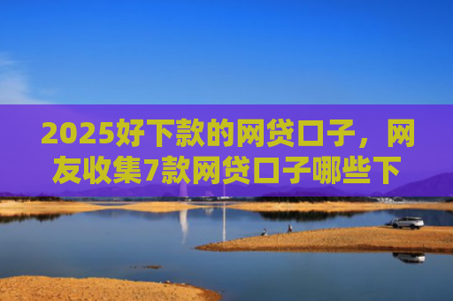 2025好下款的网贷口子，网友收集7款网贷口子哪些下款快