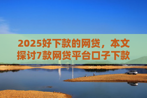 2025好下款的网贷，本文探讨7款网贷平台口子下款快