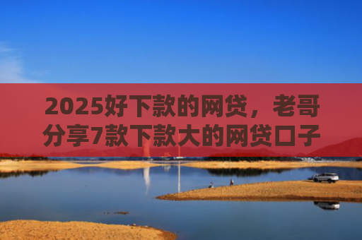 2025好下款的网贷，老哥分享7款下款大的网贷口子