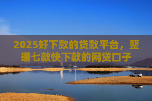 2025好下款的贷款平台，整理七款快下款的网贷口子