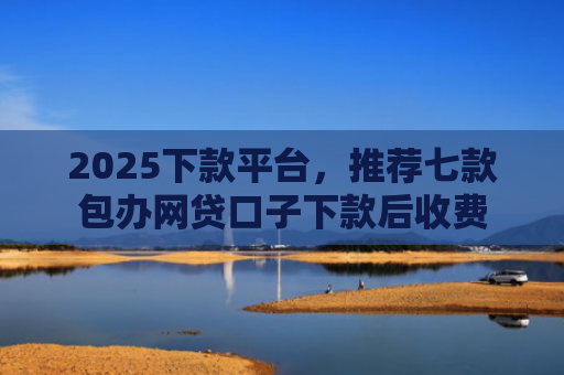2025下款平台，推荐七款包办网贷口子下款后收费