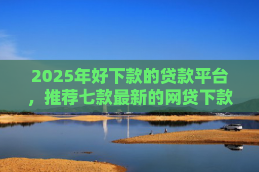 2025年好下款的贷款平台，推荐七款最新的网贷下款口子