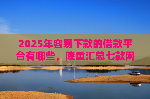 2025年容易下款的借款平台有哪些，隆重汇总七款网贷那个口子下款快