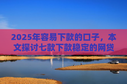 2025年容易下款的口子，本文探讨七款下款稳定的网贷口子